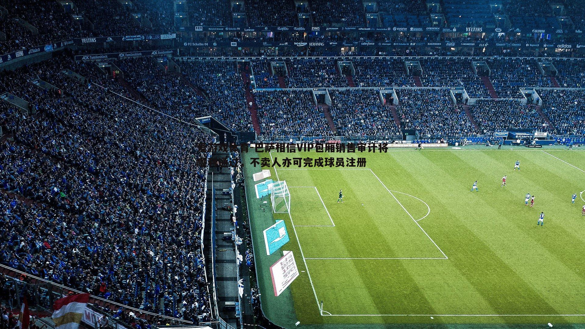 爱游戏体育-巴萨相信VIP包厢销售审计将顺利通过，不卖人亦可完成球员注册